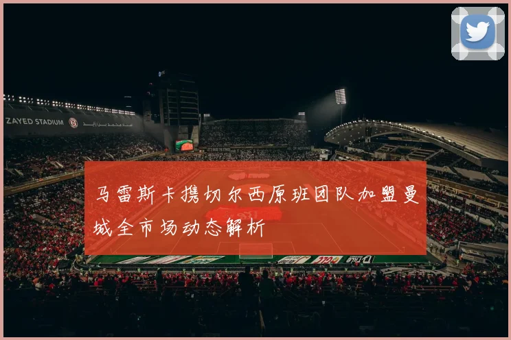 马雷斯卡携切尔西原班团队加盟曼城全市场动态解析