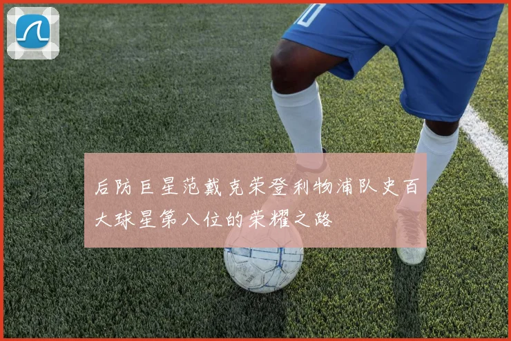 后防巨星范戴克荣登利物浦队史百大球星第八位的荣耀之路