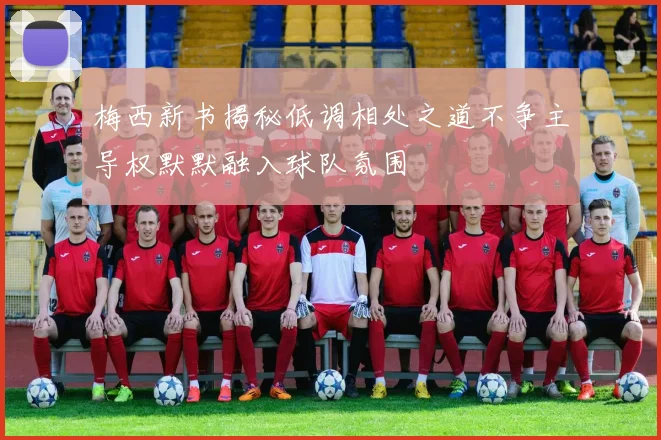 梅西新书揭秘低调相处之道不争主导权默默融入球队氛围