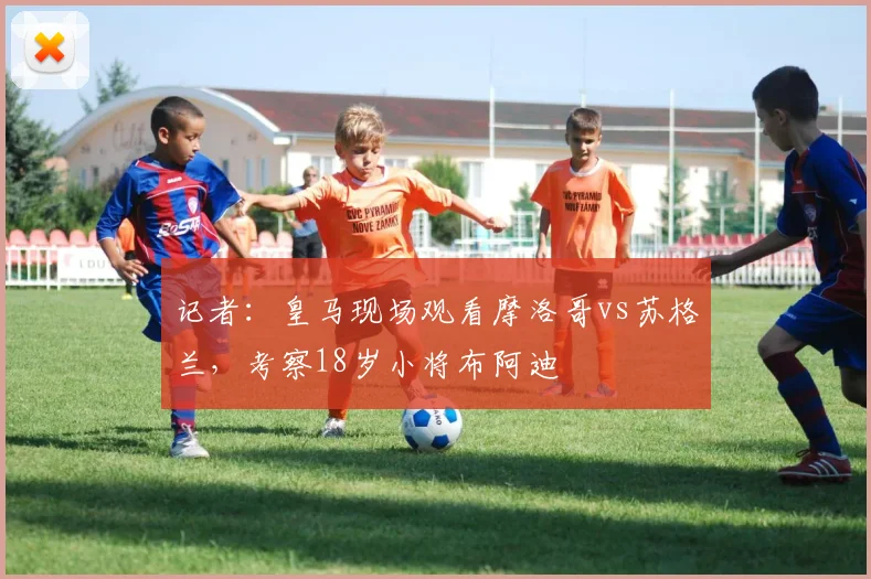 记者：皇马现场观看摩洛哥vs苏格兰，考察18岁小将布阿迪