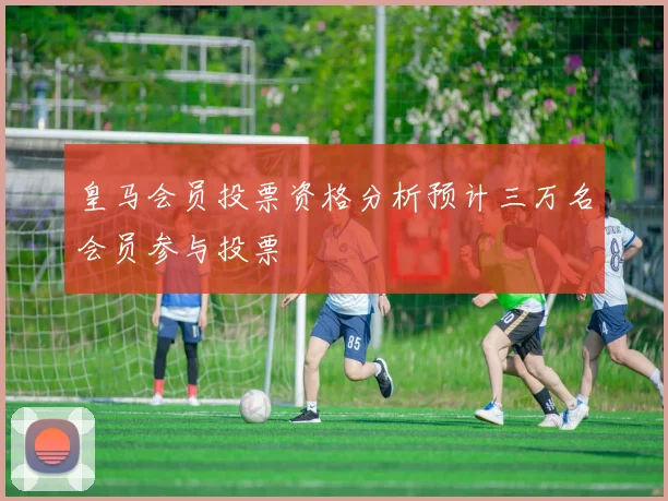 皇马会员投票资格分析预计三万名会员参与投票