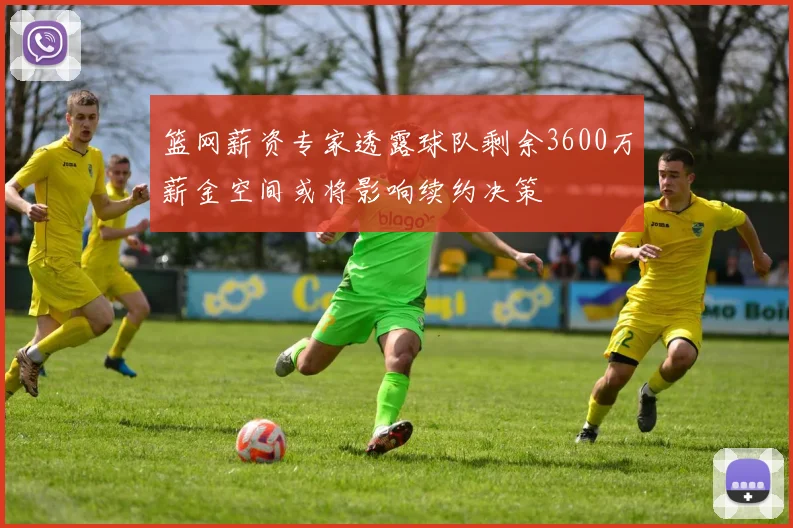 篮网薪资专家透露球队剩余3600万薪金空间或将影响续约决策