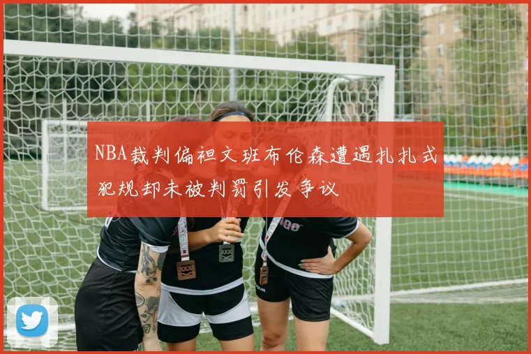 NBA裁判偏袒文班布伦森遭遇扎扎式犯规却未被判罚引发争议