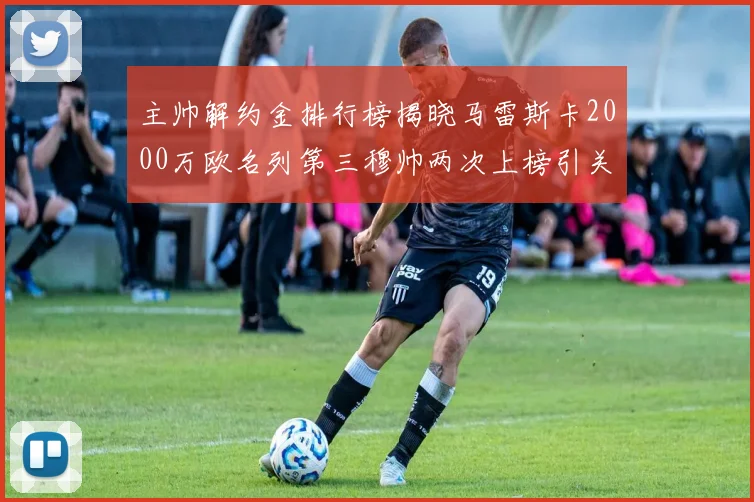 主帅解约金排行榜揭晓马雷斯卡2000万欧名列第三穆帅两次上榜引关注