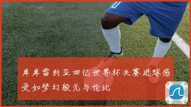 库库雷利亚回忆世界杯决赛进球感受如梦幻般无与伦比