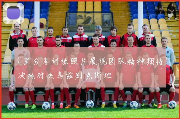 C罗分享训练照片展现团队精神期待次轮对决乌兹别克斯坦