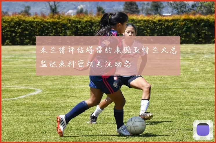 米兰将评估塔雷的表现亚特兰大总监达米科密切关注动态