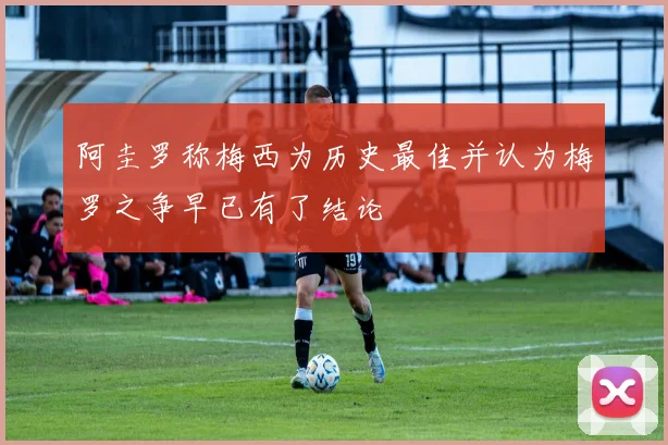 阿圭罗称梅西为历史最佳并认为梅罗之争早已有了结论