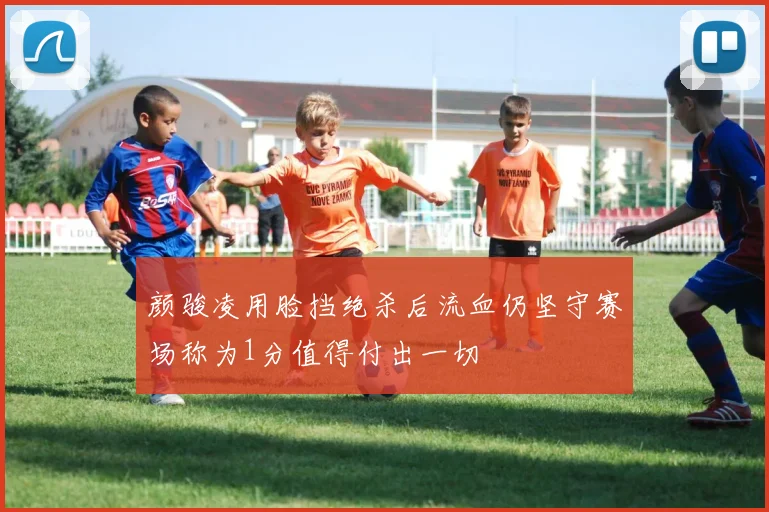 颜骏凌用脸挡绝杀后流血仍坚守赛场称为1分值得付出一切
