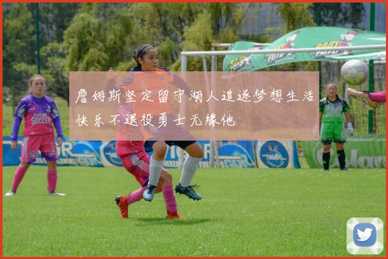 詹姆斯坚定留守湖人追逐梦想生活快乐不退役勇士无缘他